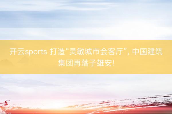 开云sports 打造“灵敏城市会客厅”, 中国建筑集团再落子雄安!
