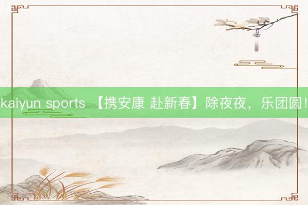 kaiyun sports 【携安康 赴新春】除夜夜，乐团圆！