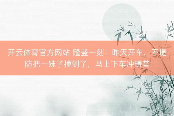 开云体育官方网站 隆盛一刻：昨天开车，不堤防把一妹子撞到了，马上下车冲畴昔