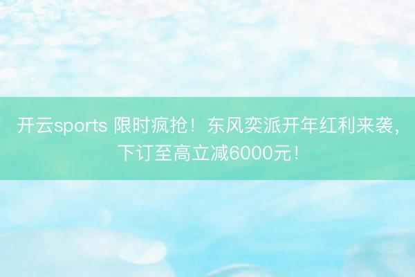 开云sports 限时疯抢！东风奕派开年红利来袭，下订至高立减6000元！
