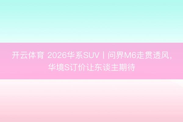 开云体育 2026华系SUV丨问界M6走贯透风,华境S订价让东谈主期待