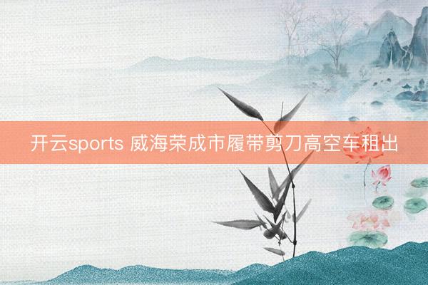 开云sports 威海荣成市履带剪刀高空车租出