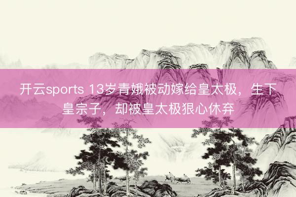 开云sports 13岁青娥被动嫁给皇太极,生下皇宗子,却被皇太极狠心休弃