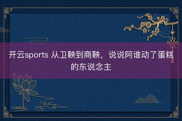开云sports 从卫鞅到商鞅,说说阿谁动了蛋糕的东说念主