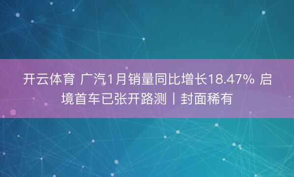 开云体育 广汽1月销量同比增长18.47% 启境首车已张开路测丨封面稀有