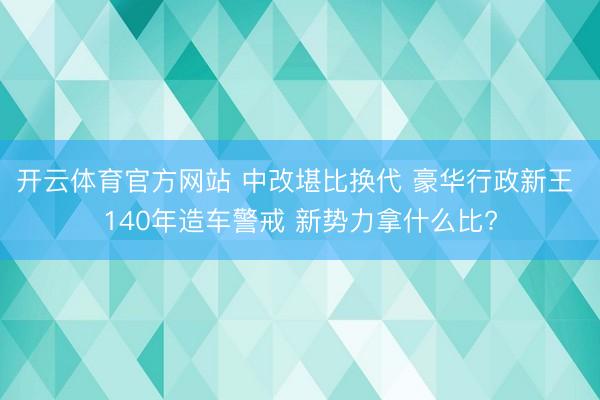 开云体育官方网站 中改堪比换代 豪华行政新王 140年造车警戒 新势力拿什么比?