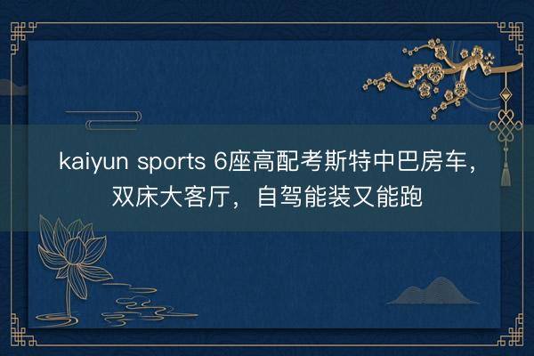 kaiyun sports 6座高配考斯特中巴房车,双床大客厅,自驾能装又能跑