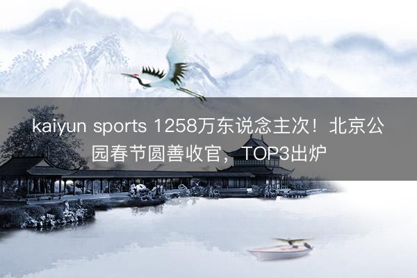 kaiyun sports 1258万东说念主次！北京公园春节圆善收官，TOP3出炉
