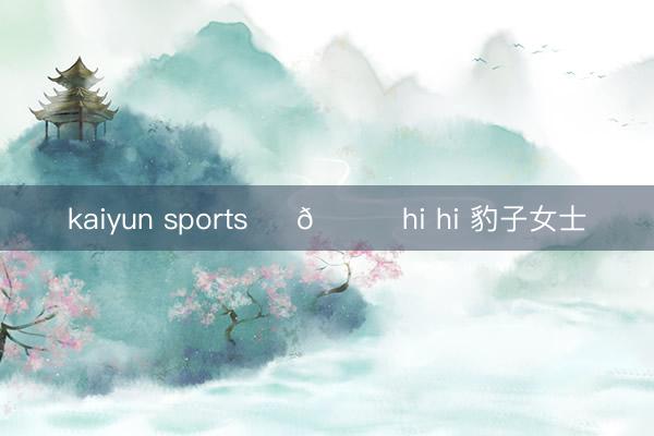 kaiyun sports ꔫ 🐆hi hi 豹子女士