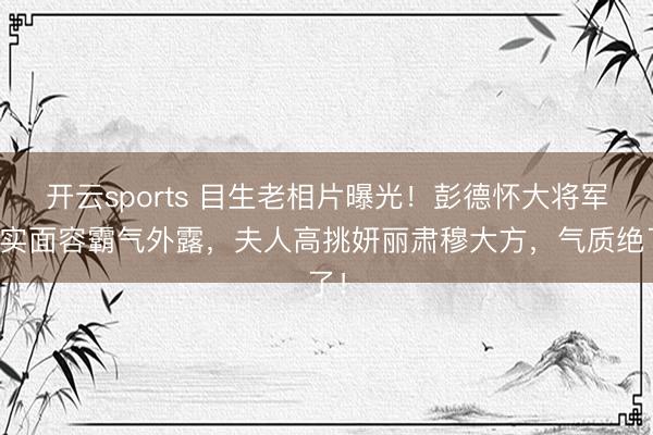 开云sports 目生老相片曝光!彭德怀大将军真实面容霸气外露,夫人高挑妍丽肃穆大方,气质绝了!