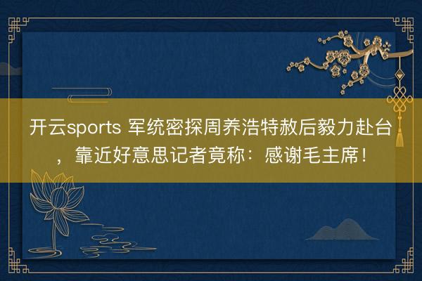 开云sports 军统密探周养浩特赦后毅力赴台，靠近好意思记者竟称：感谢毛主席！
