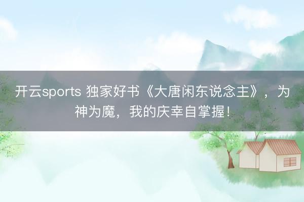 开云sports 独家好书《大唐闲东说念主》,为神为魔,我的庆幸自掌握!