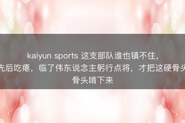kaiyun sports 这支部队谁也镇不住,俩元戎先后吃瘪,临了伟东说念主躬行点将,才把这硬骨头啃下来