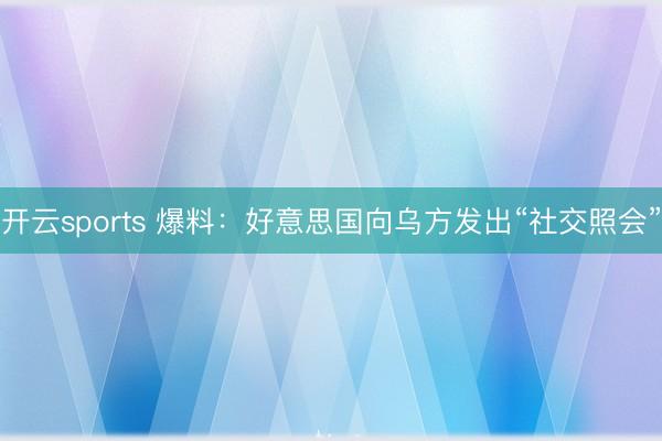 开云sports 爆料:好意思国向乌方发出“社交照会”