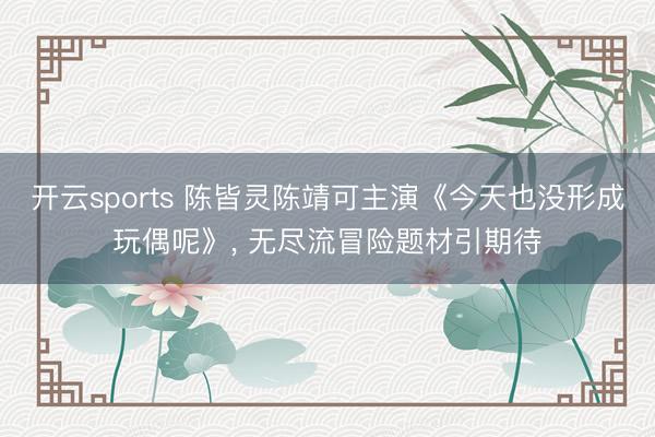 开云sports 陈皆灵陈靖可主演《今天也没形成玩偶呢》， 无尽流冒险题材引期待