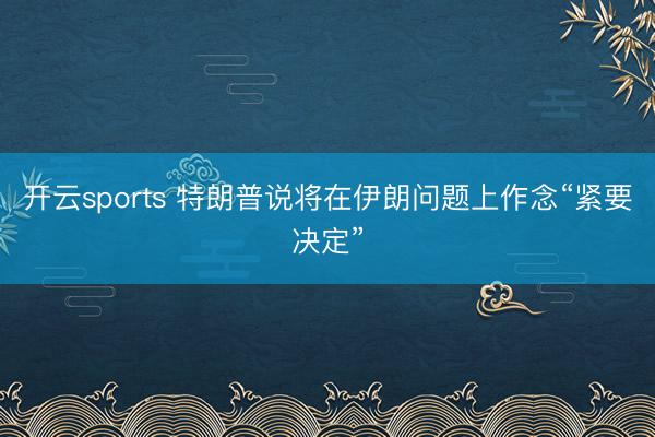 开云sports 特朗普说将在伊朗问题上作念“紧要决定”
