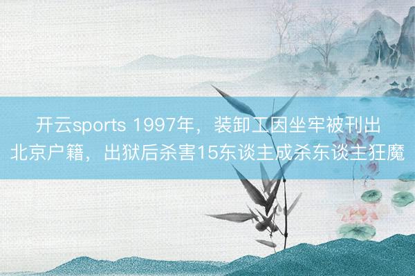 开云sports 1997年，装卸工因坐牢被刊出北京户籍，出狱后杀害15东谈主成杀东谈主狂魔