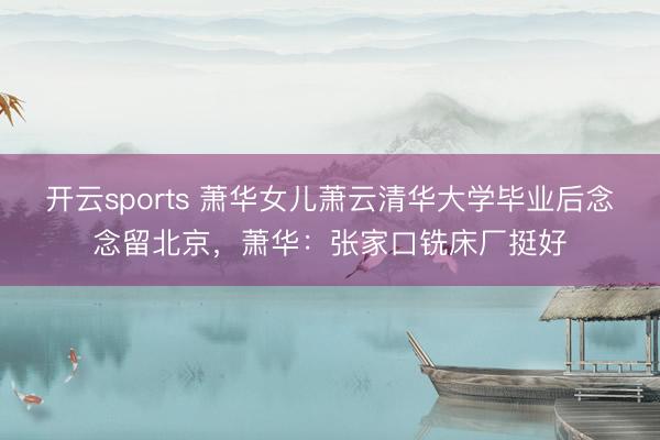 开云sports 萧华女儿萧云清华大学毕业后念念留北京,萧华:张家口铣床厂挺好