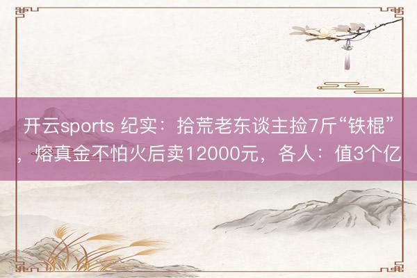 开云sports 纪实:拾荒老东谈主捡7斤“铁棍”,熔真金不怕火后卖12000元,各人:值3个亿