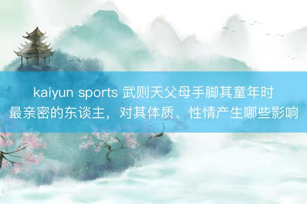 kaiyun sports 武则天父母手脚其童年时最亲密的东谈主,对其体质、性情产生哪些影响