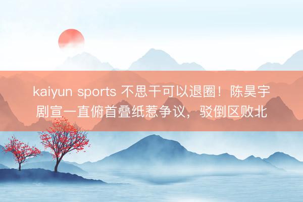 kaiyun sports 不思干可以退圈！陈昊宇剧宣一直俯首叠纸惹争议，驳倒区败北
