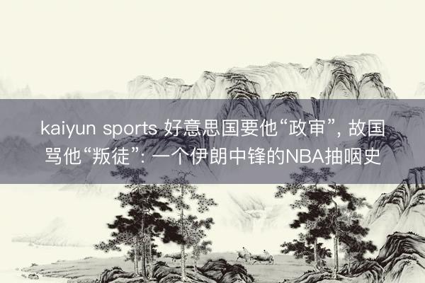 kaiyun sports 好意思国要他“政审”， 故国骂他“叛徒”: 一个伊朗中锋的NBA抽咽史