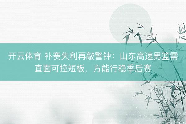 开云体育 补赛失利再敲警钟：山东高速男篮需直面可控短板，方能行稳季后赛