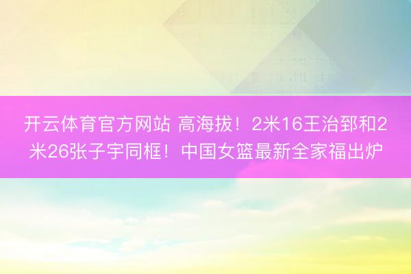 开云体育官方网站 高海拔!2米16王治郅和2米26张子宇同框!中国女篮最新全家福出炉