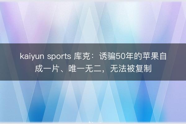 kaiyun sports 库克：诱骗50年的苹果自成一片、唯一无二，无法被复制