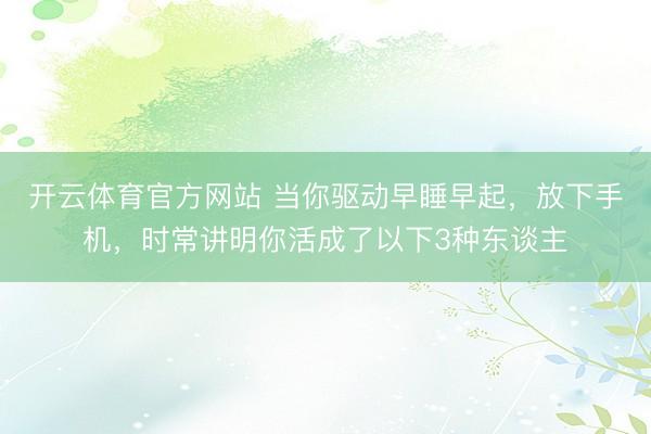 开云体育官方网站 当你驱动早睡早起，放下手机，时常讲明你活成了以下3种东谈主
