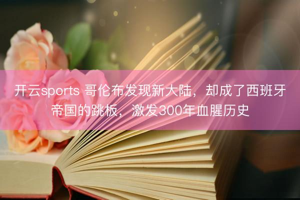 开云sports 哥伦布发现新大陆,却成了西班牙帝国的跳板,激发300年血腥历史