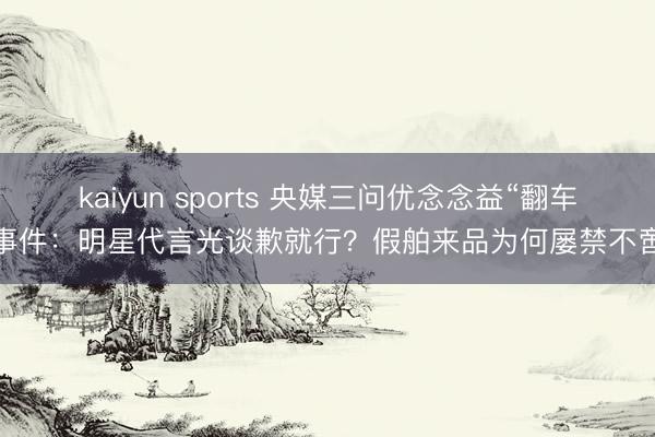 kaiyun sports 央媒三问优念念益“翻车”事件:明星代言光谈歉就行?假舶来品为何屡禁不啻?