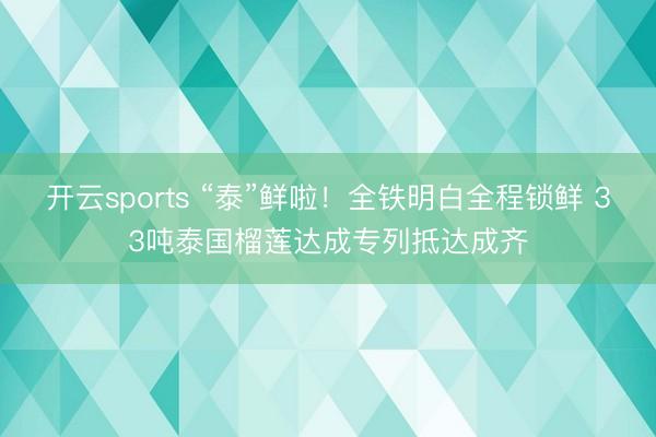 开云sports “泰”鲜啦!全铁明白全程锁鲜 33吨泰国榴莲达成专列抵达成齐
