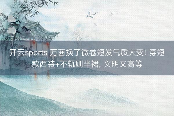 开云sports 万茜换了微卷短发气质大变! 穿短款西装+不轨则半裙，<a href=