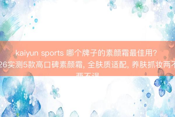 kaiyun sports 哪个牌子的素颜霜最佳用? 2026实测5款高口碑素颜霜， 全肤质适配， 养肤抓妆两不误