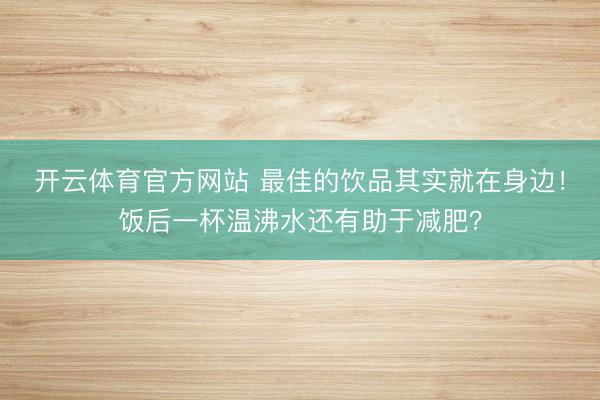 开云体育官方网站 最佳的饮品其实就在身边！饭后一杯温沸水还有助于减肥？