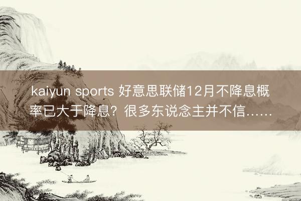 kaiyun sports 好意思联储12月不降息概率已大于降息？很多东说念主并不信……