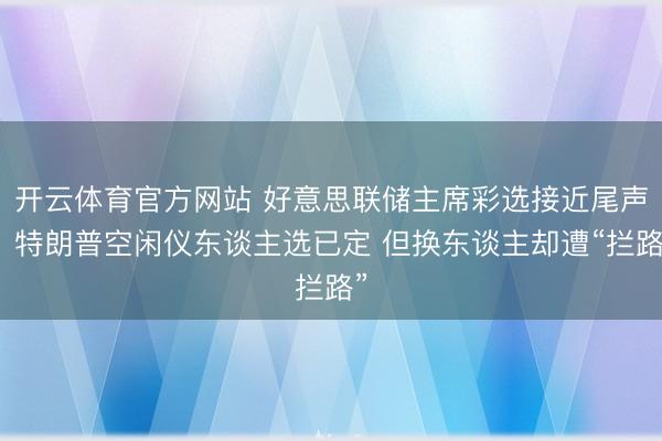 开云体育官方网站 好意思联储主席彩选接近尾声!特朗普空闲仪东谈主选已定 但换东谈主却遭“拦路”