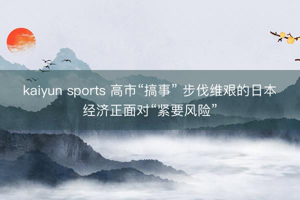 kaiyun sports 高市“搞事” 步伐维艰的日本经济正面对“紧要风险”