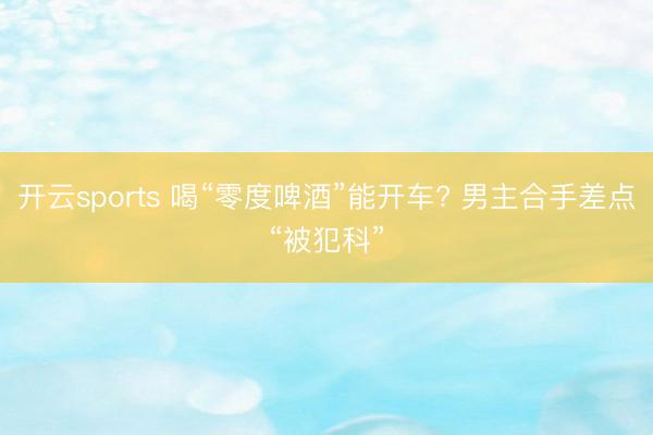 开云sports 喝“零度啤酒”能开车? 男主合手差点“被犯科”