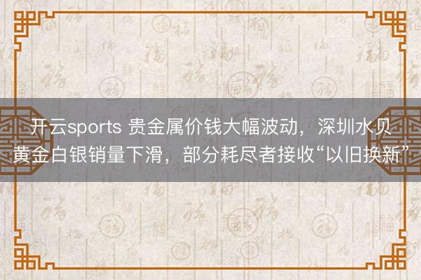 开云sports 贵金属价钱大幅波动，深圳水贝黄金白银销量下滑，部分耗尽者接收“以旧换新”