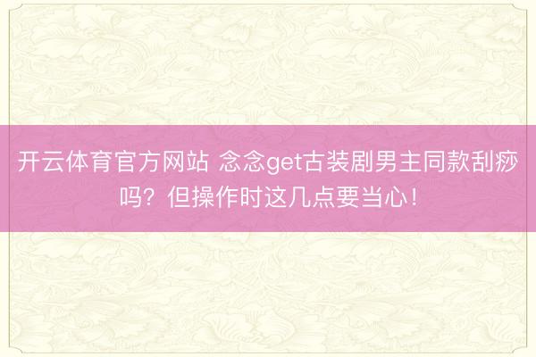 开云体育官方网站 念念get古装剧男主同款刮痧吗？但操作时这几点要当心！