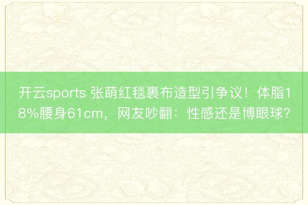 开云sports 张萌红毯裹布造型引争议！体脂18%腰身61cm，网友吵翻：性感还是博眼球？