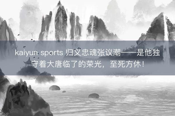 kaiyun sports 归义忠魂张议潮——是他独守着大唐临了的荣光，至死方休！