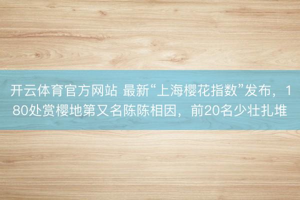 开云体育官方网站 最新“上海樱花指数”发布,180处赏樱地第又名陈陈相因,前20名少壮扎堆
