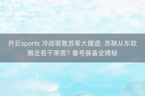 开云sports 冷战驱散苏军大撤退: 苏联从东欧搬走若干家底? 番号装备全揭秘