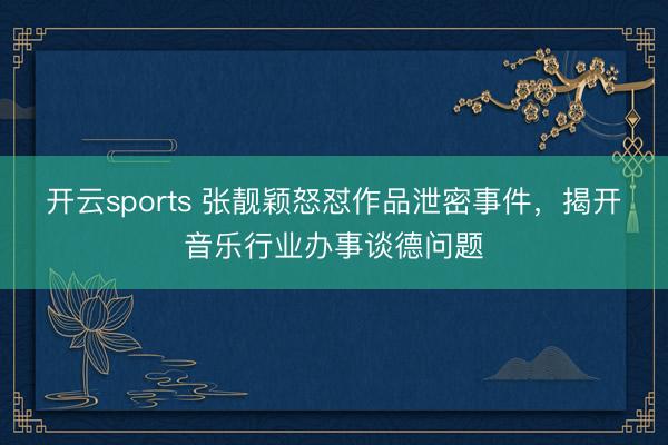 开云sports 张靓颖怒怼作品泄密事件,揭开音乐行业办事谈德问题