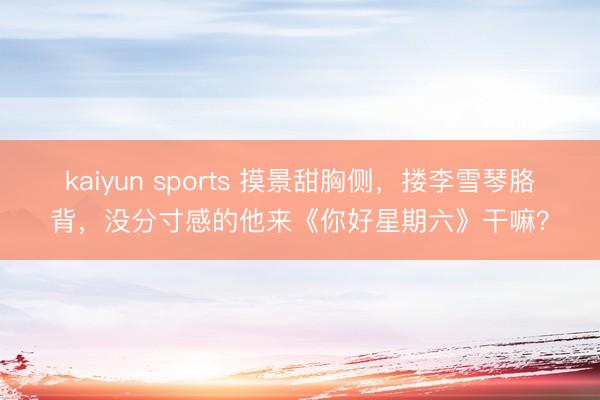 kaiyun sports 摸景甜胸侧，搂李雪琴胳背，没分寸感的他来《你好星期六》干嘛？