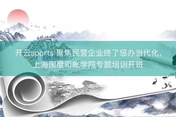 开云sports 聚焦民营企业终了惩办当代化，上海国度司帐学院专题培训开班