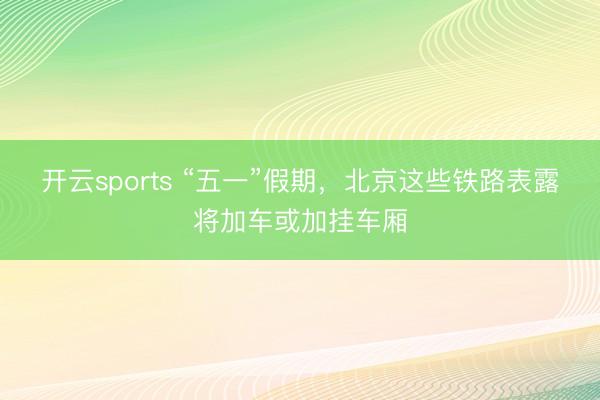 开云sports “五一”假期，北京这些铁路表露将加车或加挂车厢